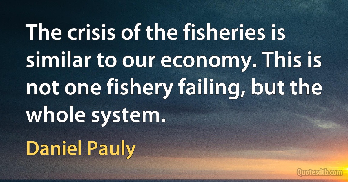 The crisis of the fisheries is similar to our economy. This is not one fishery failing, but the whole system. (Daniel Pauly)