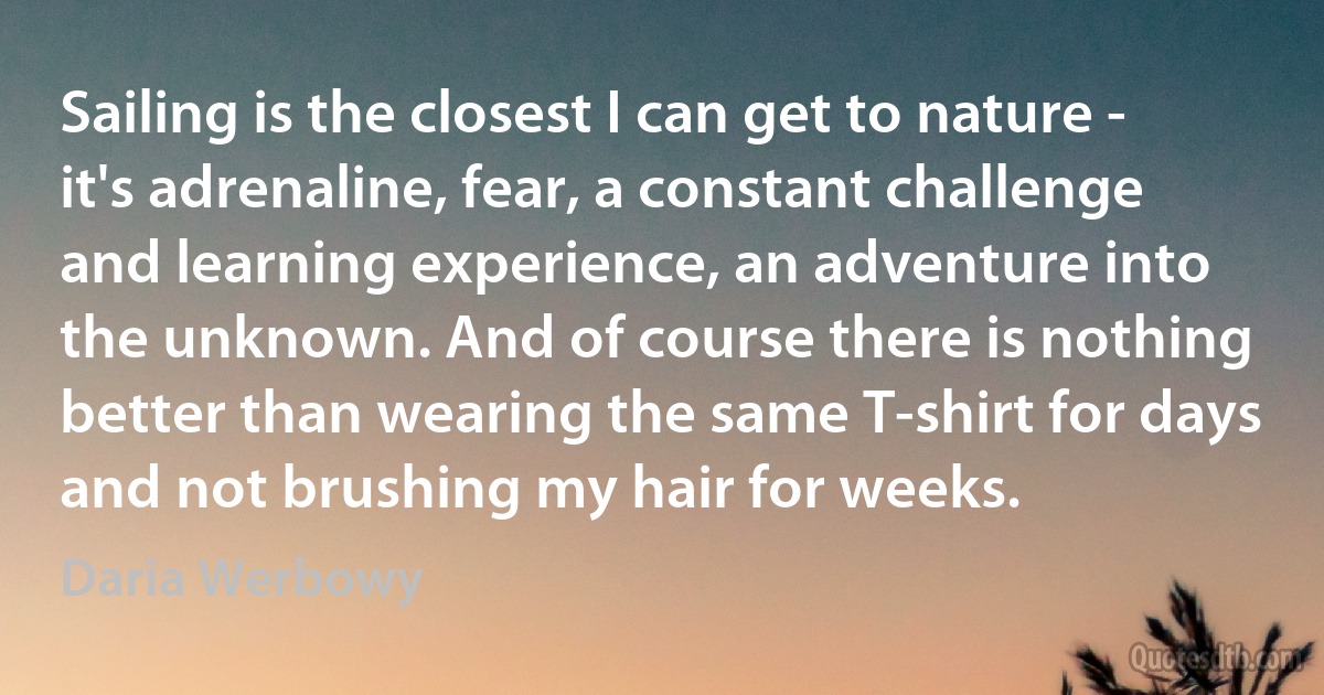 Sailing is the closest I can get to nature - it's adrenaline, fear, a constant challenge and learning experience, an adventure into the unknown. And of course there is nothing better than wearing the same T-shirt for days and not brushing my hair for weeks. (Daria Werbowy)