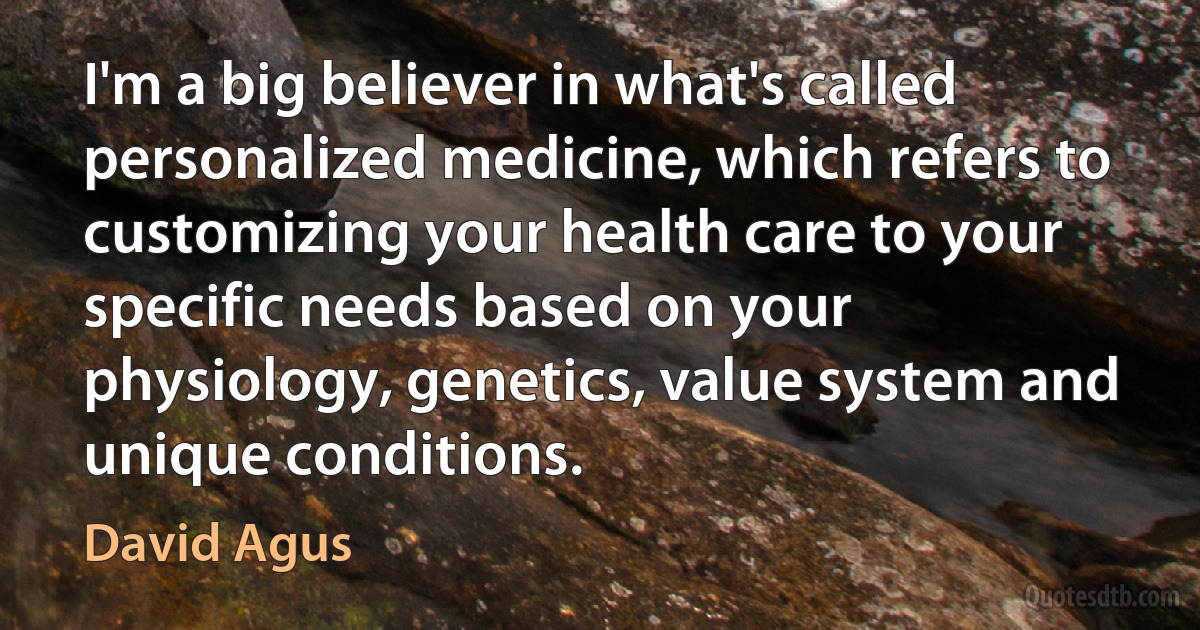 I'm a big believer in what's called personalized medicine, which refers to customizing your health care to your specific needs based on your physiology, genetics, value system and unique conditions. (David Agus)