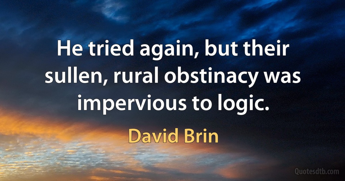 He tried again, but their sullen, rural obstinacy was impervious to logic. (David Brin)