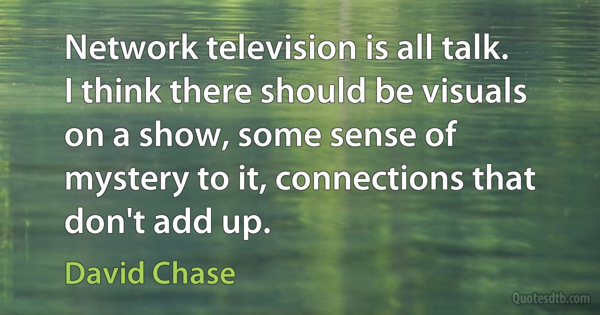 Network television is all talk. I think there should be visuals on a show, some sense of mystery to it, connections that don't add up. (David Chase)