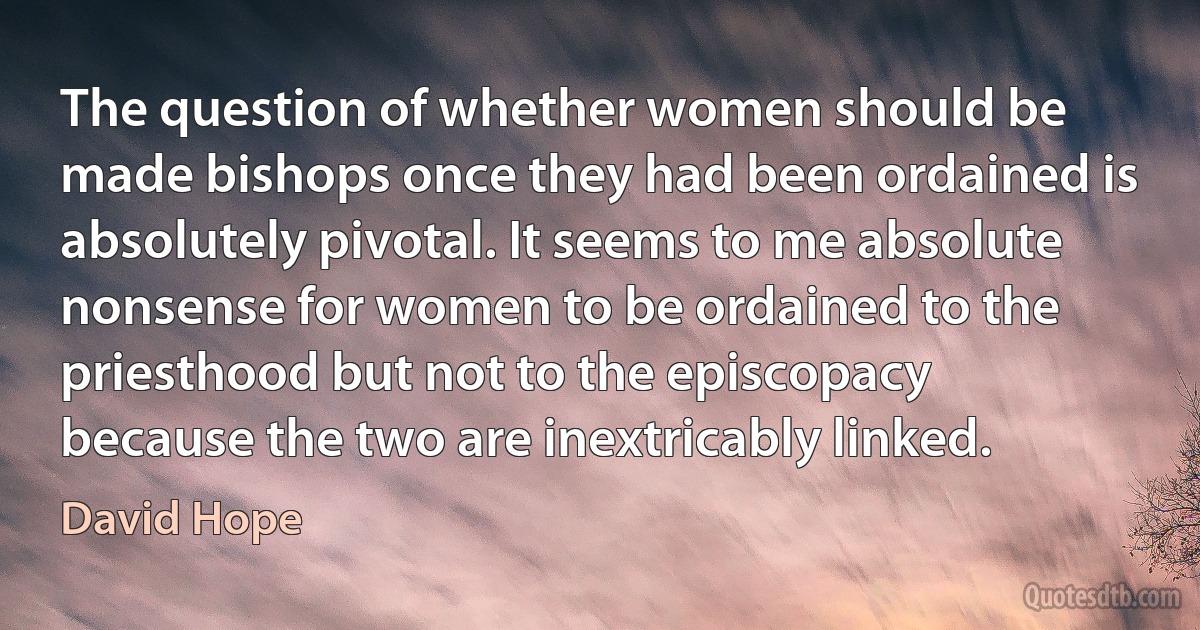 The question of whether women should be made bishops once they had been ordained is absolutely pivotal. It seems to me absolute nonsense for women to be ordained to the priesthood but not to the episcopacy because the two are inextricably linked. (David Hope)