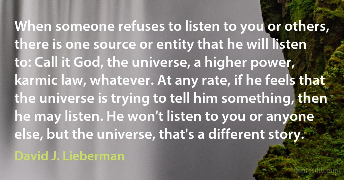 When someone refuses to listen to you or others, there is one source or entity that he will listen to: Call it God, the universe, a higher power, karmic law, whatever. At any rate, if he feels that the universe is trying to tell him something, then he may listen. He won't listen to you or anyone else, but the universe, that's a different story. (David J. Lieberman)