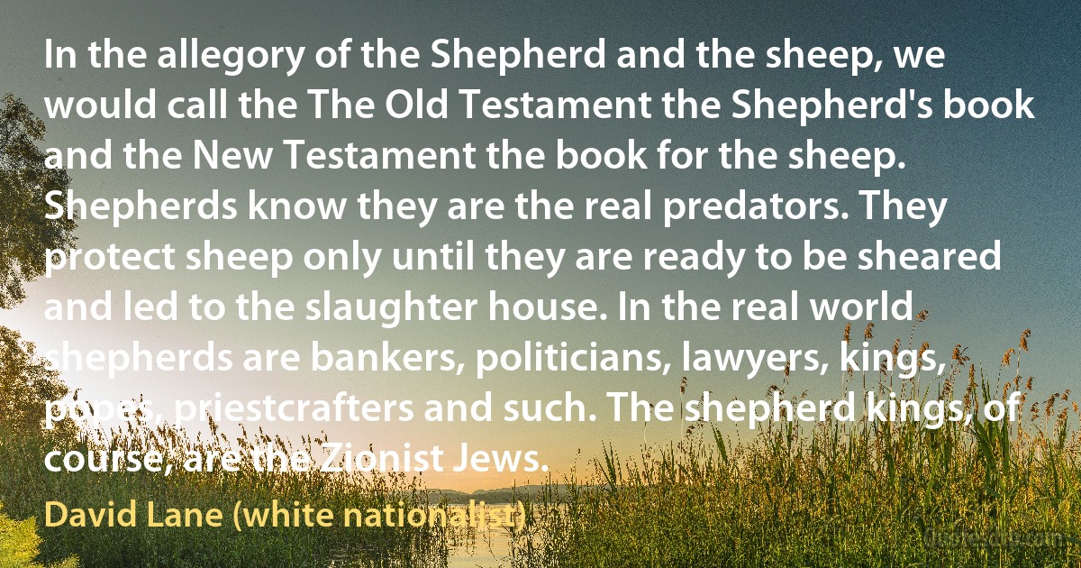 In the allegory of the Shepherd and the sheep, we would call the The Old Testament the Shepherd's book and the New Testament the book for the sheep. Shepherds know they are the real predators. They protect sheep only until they are ready to be sheared and led to the slaughter house. In the real world shepherds are bankers, politicians, lawyers, kings, popes, priestcrafters and such. The shepherd kings, of course, are the Zionist Jews. (David Lane (white nationalist))