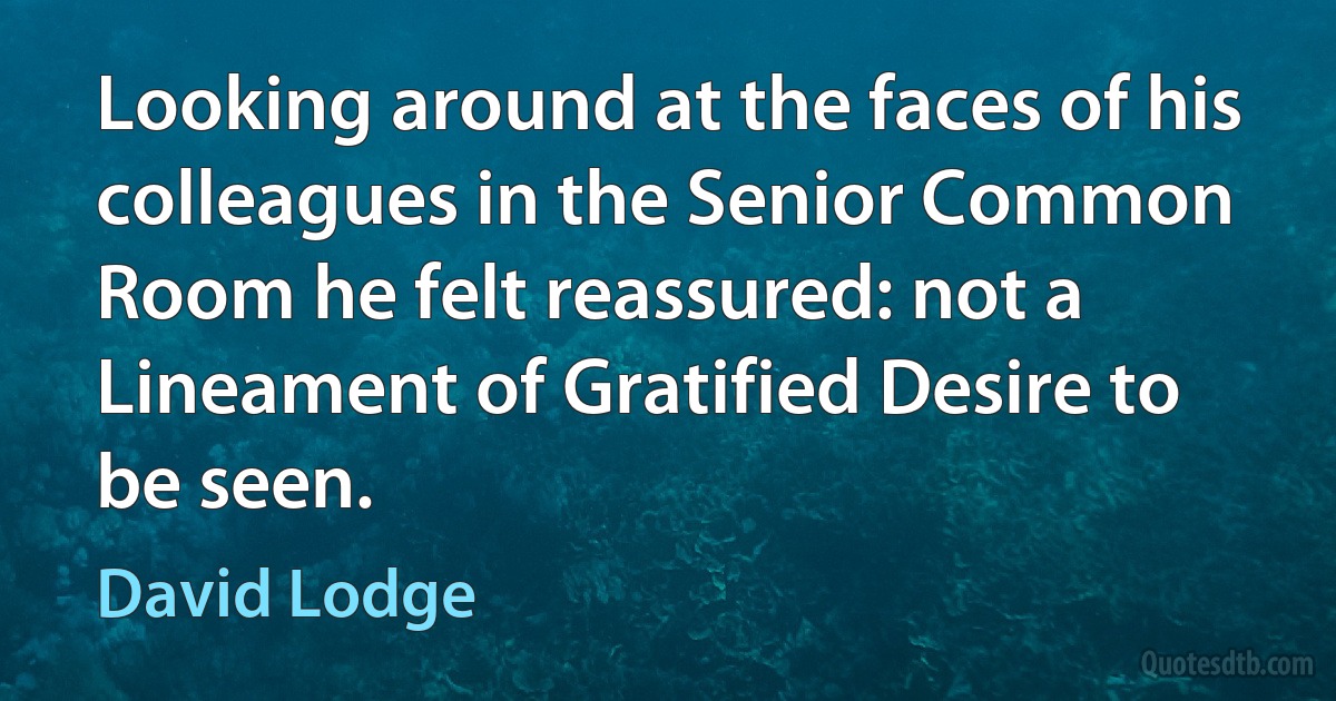 Looking around at the faces of his colleagues in the Senior Common Room he felt reassured: not a Lineament of Gratified Desire to be seen. (David Lodge)