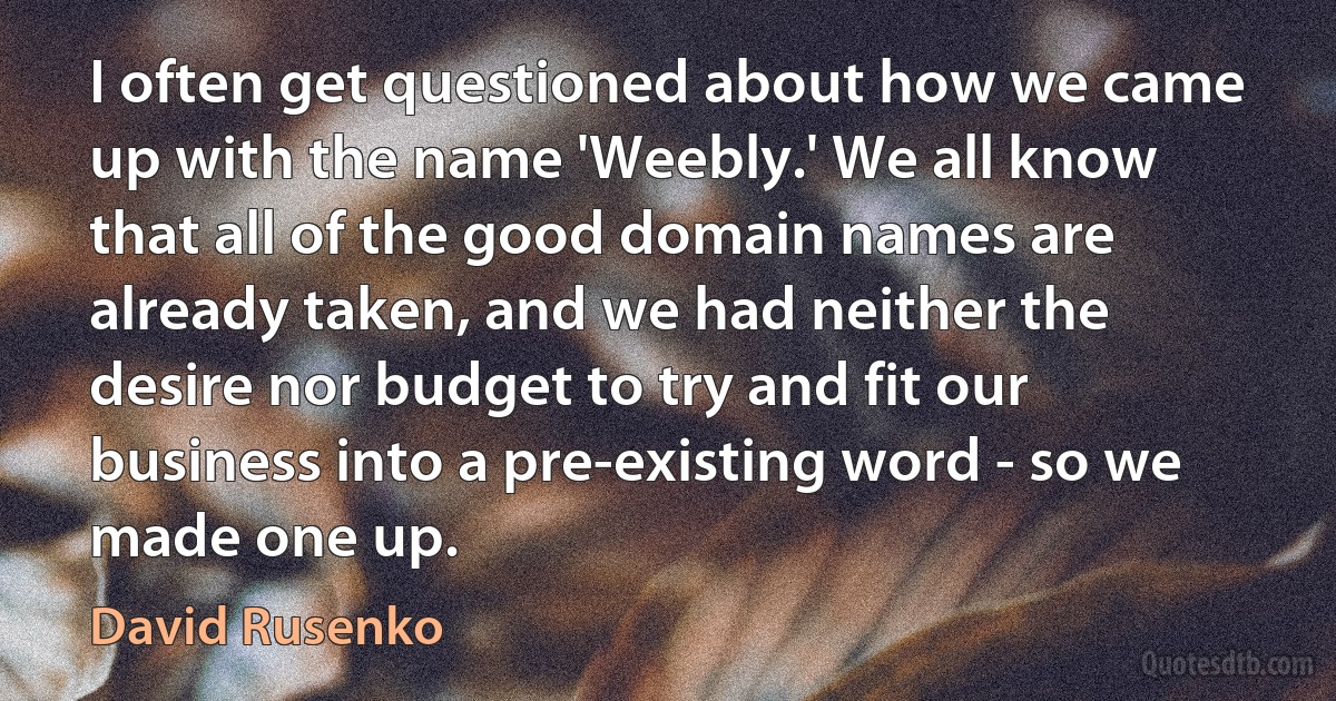 I often get questioned about how we came up with the name 'Weebly.' We all know that all of the good domain names are already taken, and we had neither the desire nor budget to try and fit our business into a pre-existing word - so we made one up. (David Rusenko)