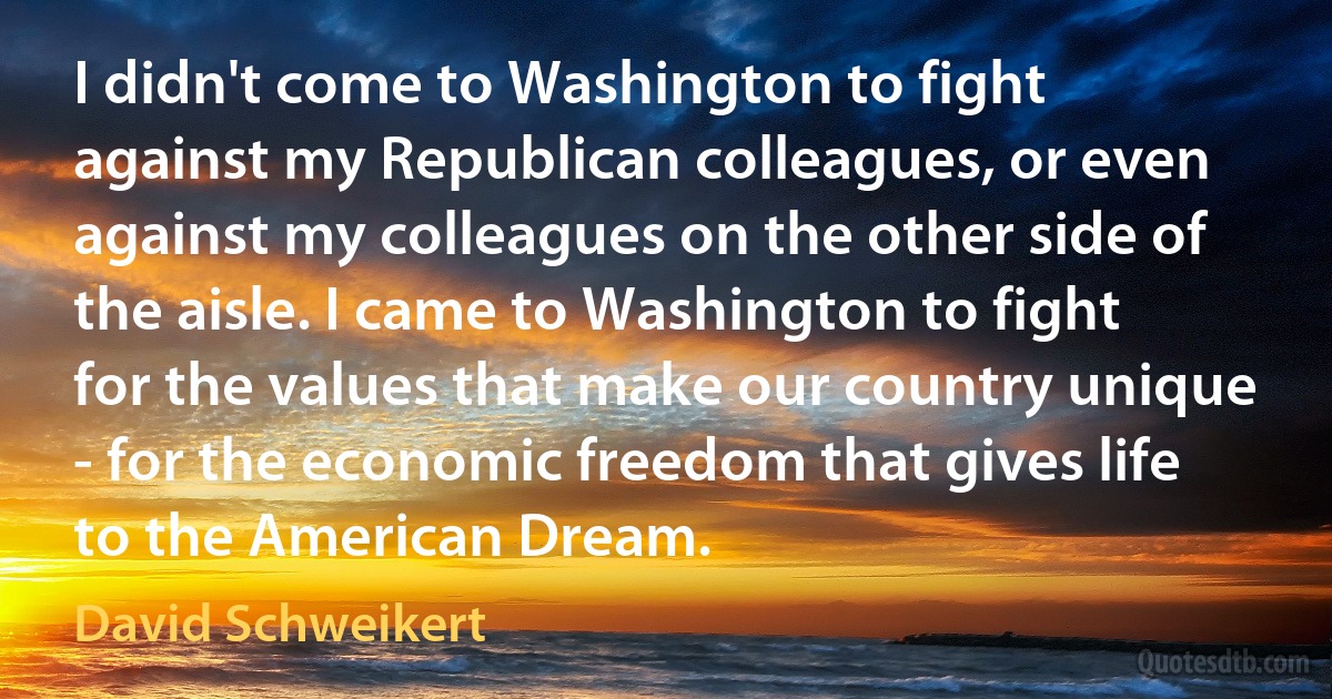 I didn't come to Washington to fight against my Republican colleagues, or even against my colleagues on the other side of the aisle. I came to Washington to fight for the values that make our country unique - for the economic freedom that gives life to the American Dream. (David Schweikert)