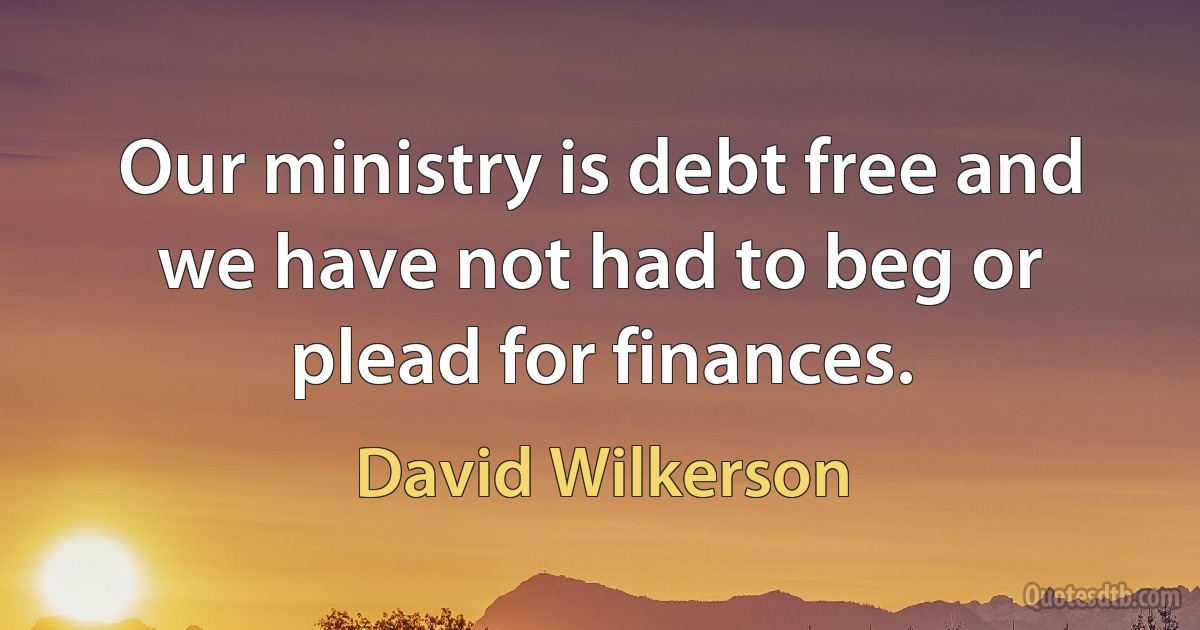 Our ministry is debt free and we have not had to beg or plead for finances. (David Wilkerson)