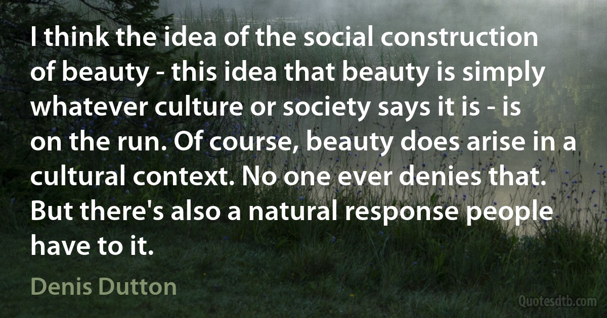 I think the idea of the social construction of beauty - this idea that beauty is simply whatever culture or society says it is - is on the run. Of course, beauty does arise in a cultural context. No one ever denies that. But there's also a natural response people have to it. (Denis Dutton)