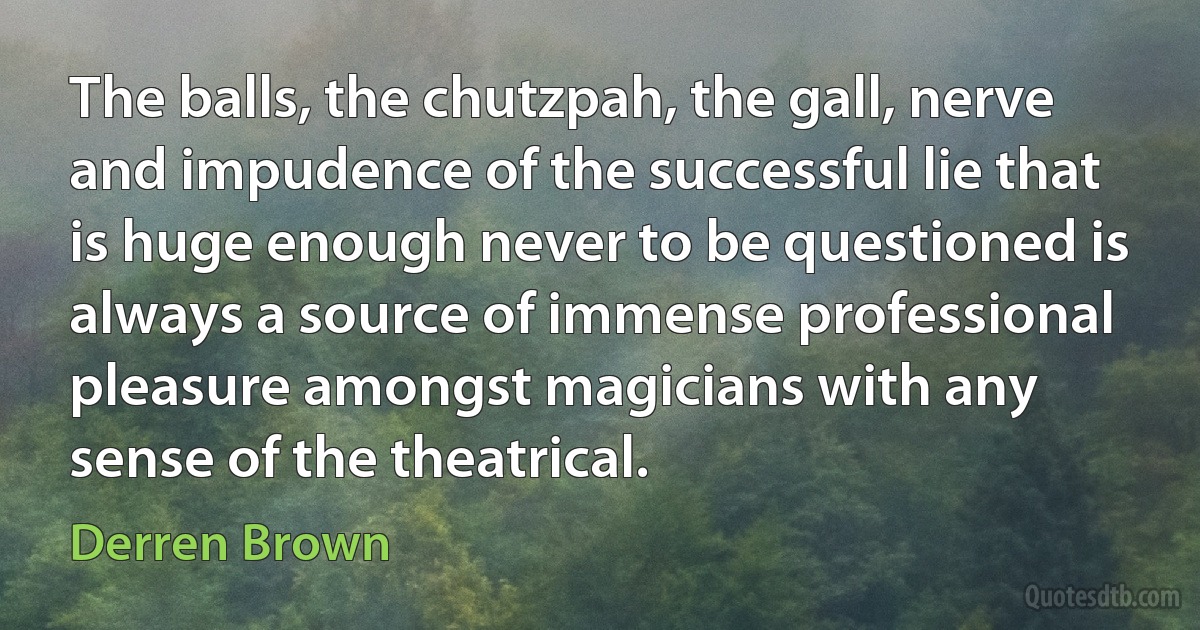 The balls, the chutzpah, the gall, nerve and impudence of the successful lie that is huge enough never to be questioned is always a source of immense professional pleasure amongst magicians with any sense of the theatrical. (Derren Brown)