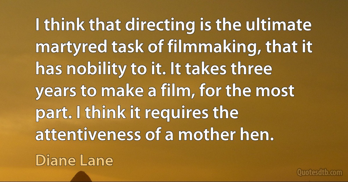 I think that directing is the ultimate martyred task of filmmaking, that it has nobility to it. It takes three years to make a film, for the most part. I think it requires the attentiveness of a mother hen. (Diane Lane)