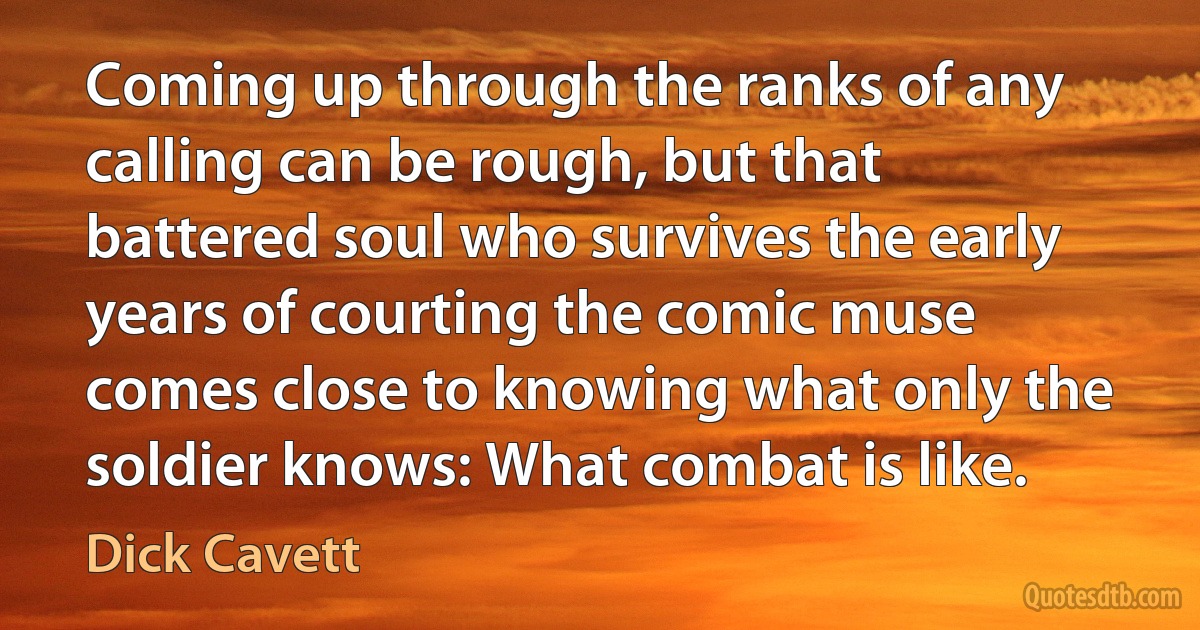 Coming up through the ranks of any calling can be rough, but that battered soul who survives the early years of courting the comic muse comes close to knowing what only the soldier knows: What combat is like. (Dick Cavett)