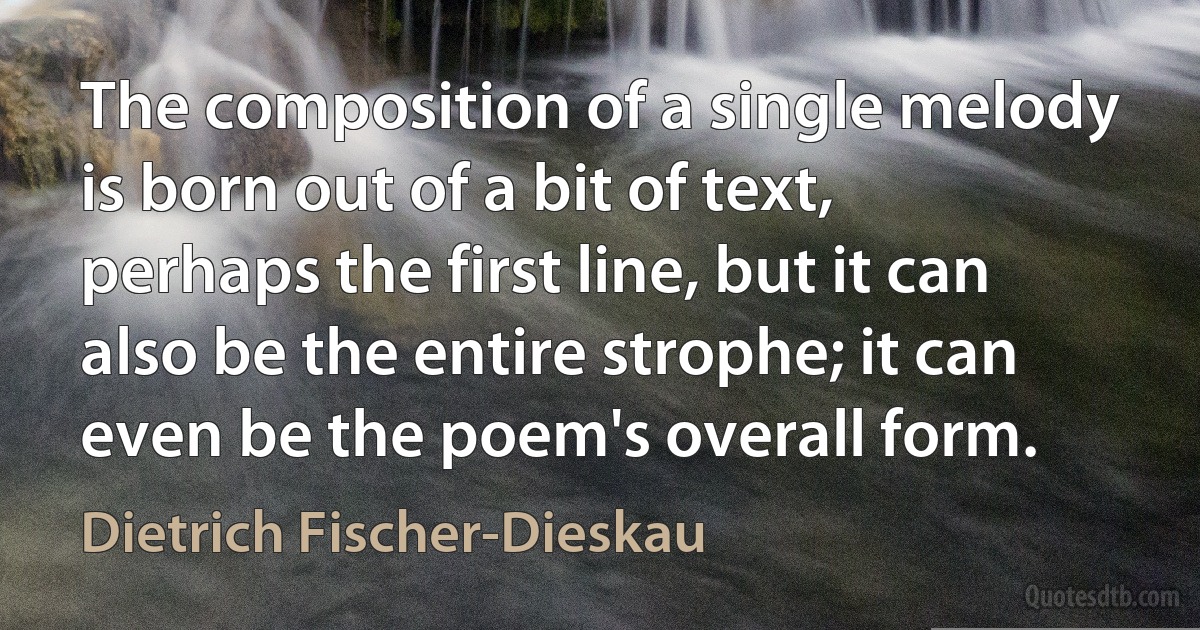 The composition of a single melody is born out of a bit of text, perhaps the first line, but it can also be the entire strophe; it can even be the poem's overall form. (Dietrich Fischer-Dieskau)