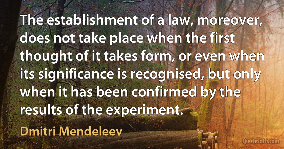 The establishment of a law, moreover, does not take place when the first thought of it takes form, or even when its significance is recognised, but only when it has been confirmed by the results of the experiment. (Dmitri Mendeleev)