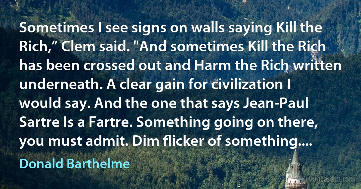 Sometimes I see signs on walls saying Kill the Rich,” Clem said. "And sometimes Kill the Rich has been crossed out and Harm the Rich written underneath. A clear gain for civilization I would say. And the one that says Jean-Paul Sartre Is a Fartre. Something going on there, you must admit. Dim ﬂicker of something.... (Donald Barthelme)