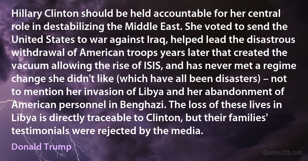 Hillary Clinton should be held accountable for her central role in destabilizing the Middle East. She voted to send the United States to war against Iraq, helped lead the disastrous withdrawal of American troops years later that created the vacuum allowing the rise of ISIS, and has never met a regime change she didn't like (which have all been disasters) – not to mention her invasion of Libya and her abandonment of American personnel in Benghazi. The loss of these lives in Libya is directly traceable to Clinton, but their families' testimonials were rejected by the media. (Donald Trump)