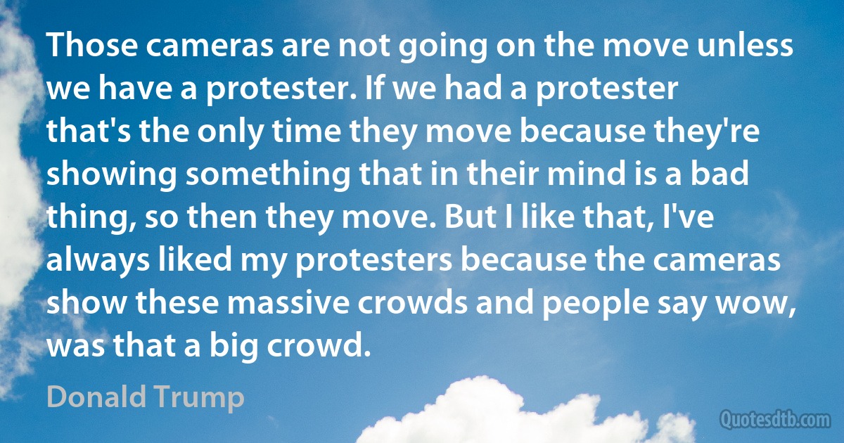 Those cameras are not going on the move unless we have a protester. If we had a protester that's the only time they move because they're showing something that in their mind is a bad thing, so then they move. But I like that, I've always liked my protesters because the cameras show these massive crowds and people say wow, was that a big crowd. (Donald Trump)