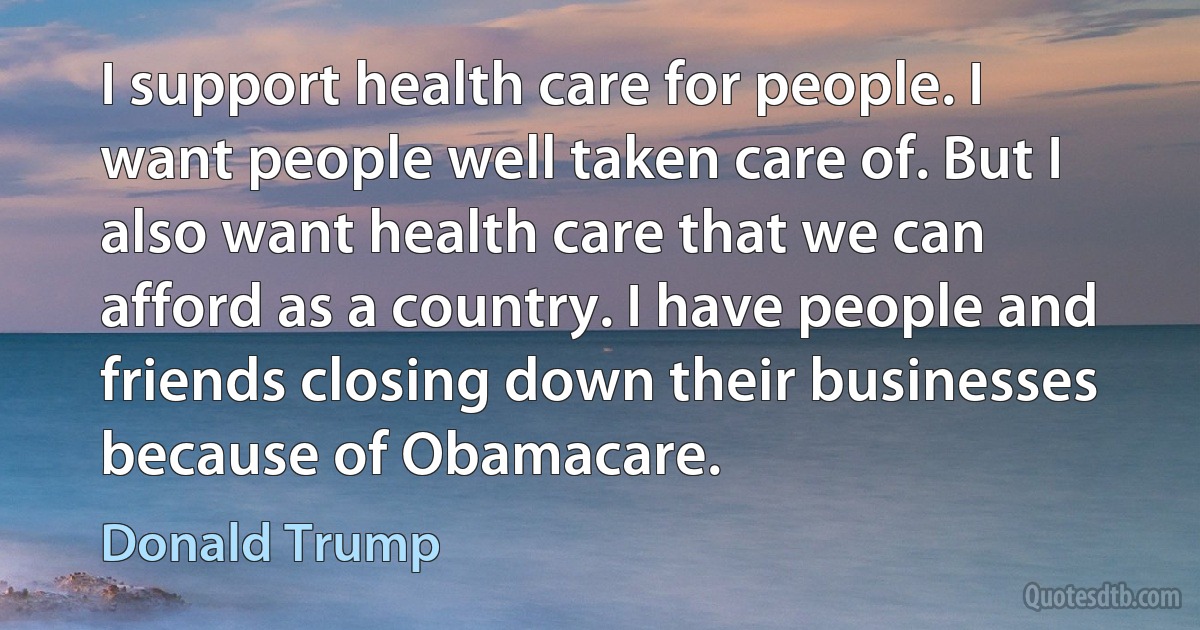 I support health care for people. I want people well taken care of. But I also want health care that we can afford as a country. I have people and friends closing down their businesses because of Obamacare. (Donald Trump)