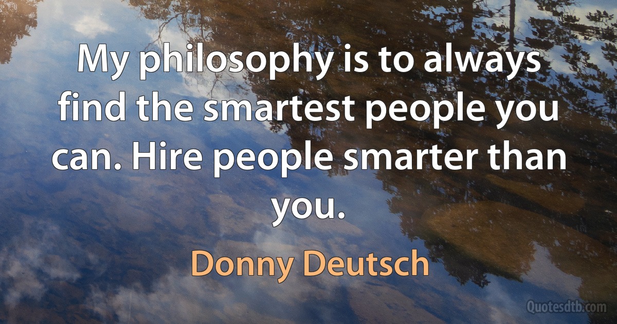 My philosophy is to always find the smartest people you can. Hire people smarter than you. (Donny Deutsch)