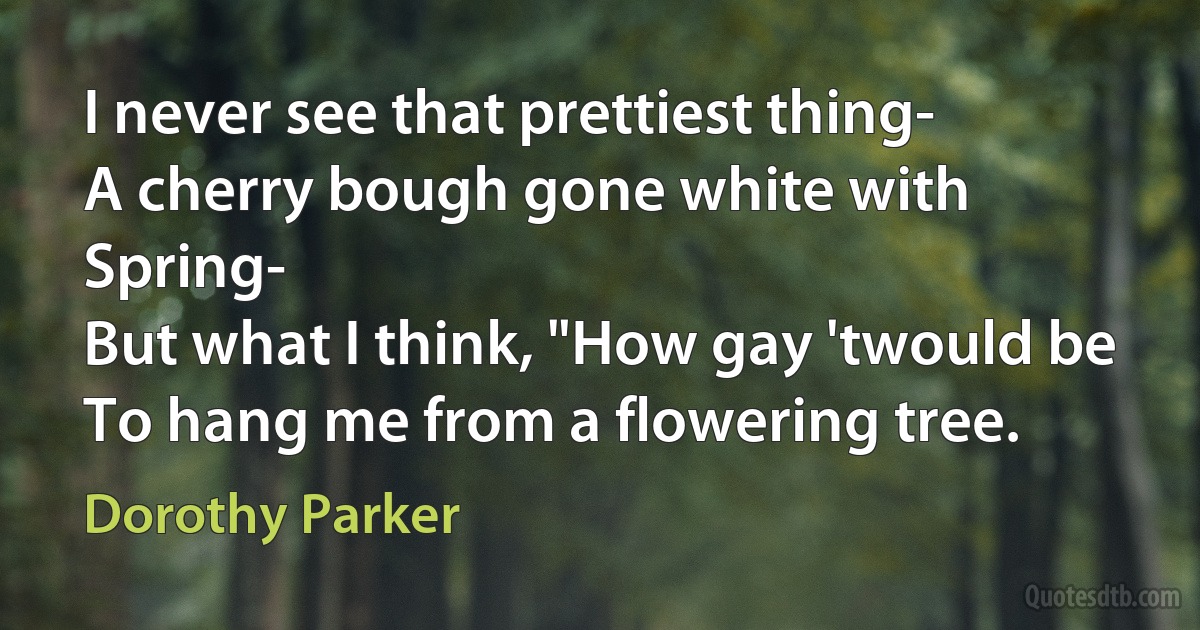 I never see that prettiest thing-
A cherry bough gone white with Spring-
But what I think, "How gay 'twould be
To hang me from a flowering tree. (Dorothy Parker)