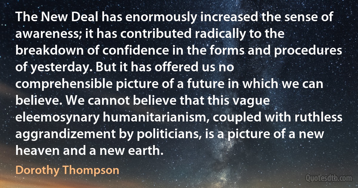 The New Deal has enormously increased the sense of awareness; it has contributed radically to the breakdown of confidence in the forms and procedures of yesterday. But it has offered us no comprehensible picture of a future in which we can believe. We cannot believe that this vague eleemosynary humanitarianism, coupled with ruthless aggrandizement by politicians, is a picture of a new heaven and a new earth. (Dorothy Thompson)