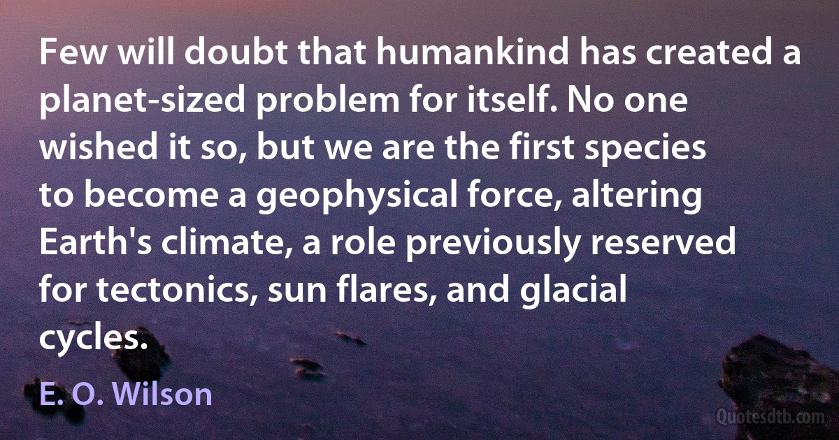 Few will doubt that humankind has created a planet-sized problem for itself. No one wished it so, but we are the first species to become a geophysical force, altering Earth's climate, a role previously reserved for tectonics, sun flares, and glacial cycles. (E. O. Wilson)