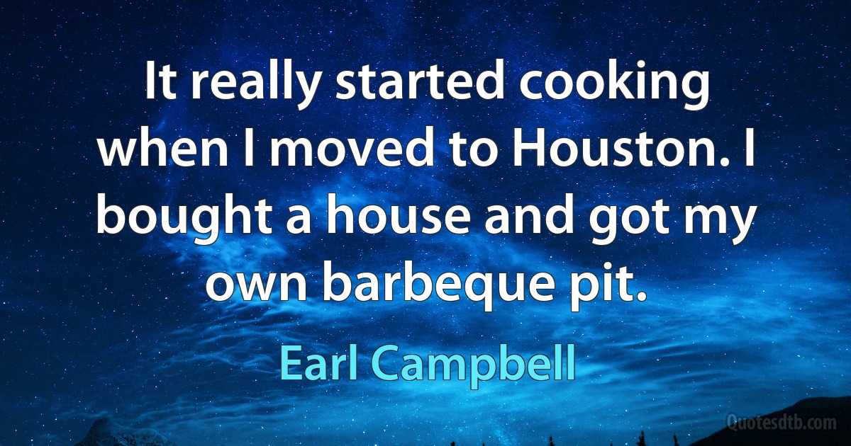 It really started cooking when I moved to Houston. I bought a house and got my own barbeque pit. (Earl Campbell)