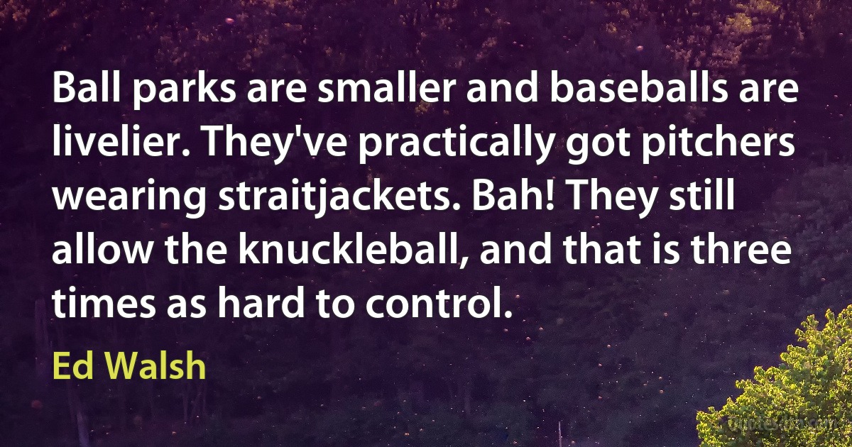 Ball parks are smaller and baseballs are livelier. They've practically got pitchers wearing straitjackets. Bah! They still allow the knuckleball, and that is three times as hard to control. (Ed Walsh)