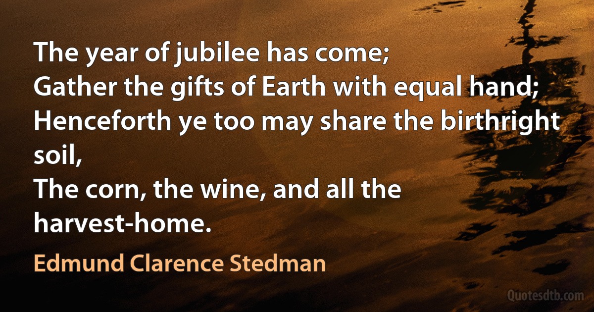 The year of jubilee has come;
Gather the gifts of Earth with equal hand;
Henceforth ye too may share the birthright soil,
The corn, the wine, and all the harvest-home. (Edmund Clarence Stedman)