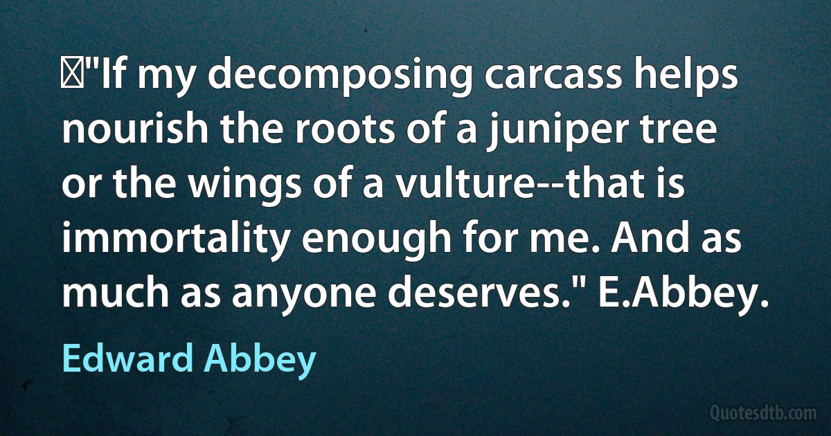 ‎"If my decomposing carcass helps nourish the roots of a juniper tree or the wings of a vulture--that is immortality enough for me. And as much as anyone deserves." E.Abbey. (Edward Abbey)