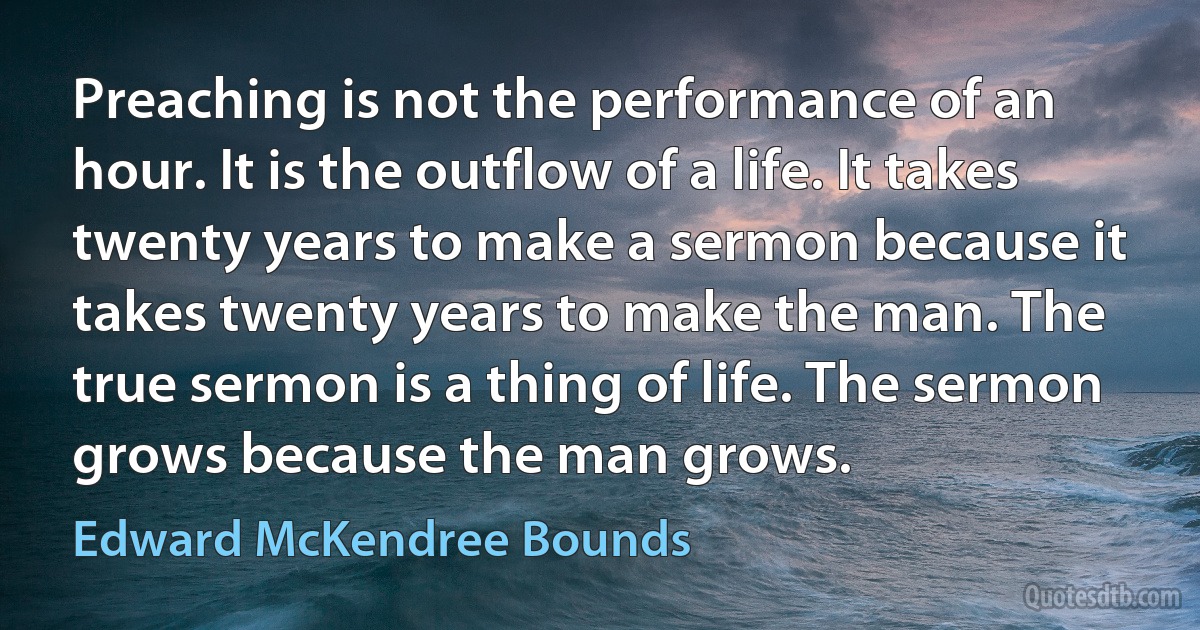 Preaching is not the performance of an hour. It is the outflow of a life. It takes twenty years to make a sermon because it takes twenty years to make the man. The true sermon is a thing of life. The sermon grows because the man grows. (Edward McKendree Bounds)