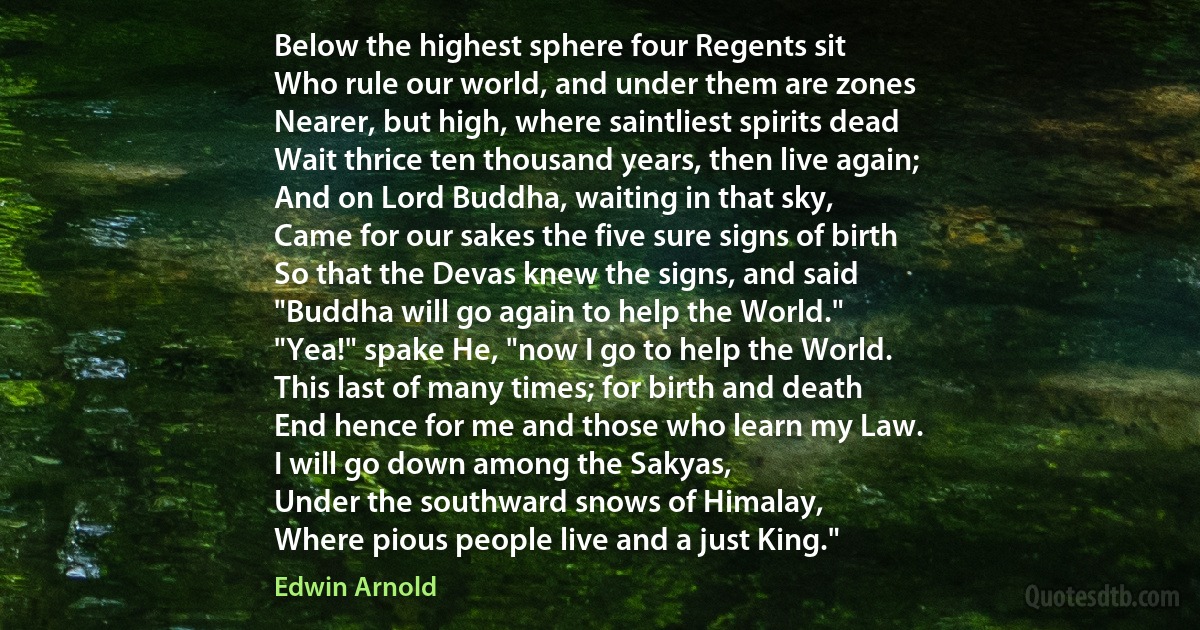 Below the highest sphere four Regents sit
Who rule our world, and under them are zones
Nearer, but high, where saintliest spirits dead
Wait thrice ten thousand years, then live again;
And on Lord Buddha, waiting in that sky,
Came for our sakes the five sure signs of birth
So that the Devas knew the signs, and said
"Buddha will go again to help the World."
"Yea!" spake He, "now I go to help the World.
This last of many times; for birth and death
End hence for me and those who learn my Law.
I will go down among the Sakyas,
Under the southward snows of Himalay,
Where pious people live and a just King." (Edwin Arnold)