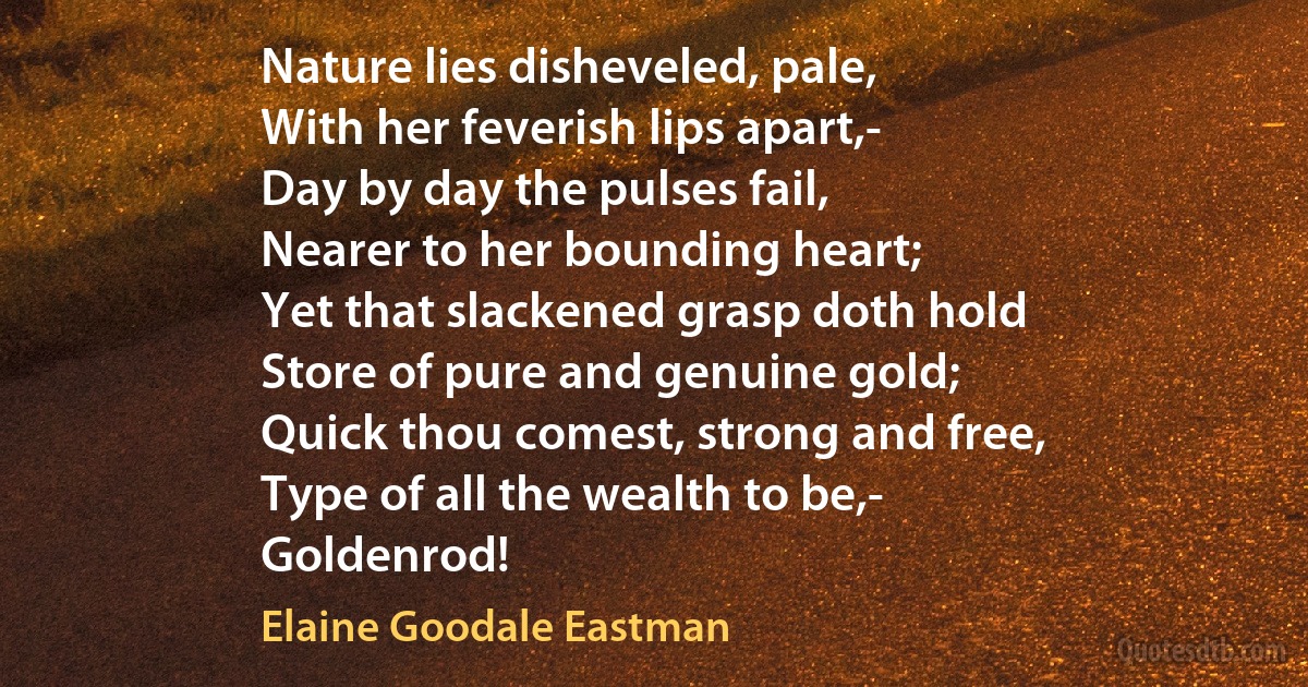 Nature lies disheveled, pale,
With her feverish lips apart,-
Day by day the pulses fail,
Nearer to her bounding heart;
Yet that slackened grasp doth hold
Store of pure and genuine gold;
Quick thou comest, strong and free,
Type of all the wealth to be,-
Goldenrod! (Elaine Goodale Eastman)