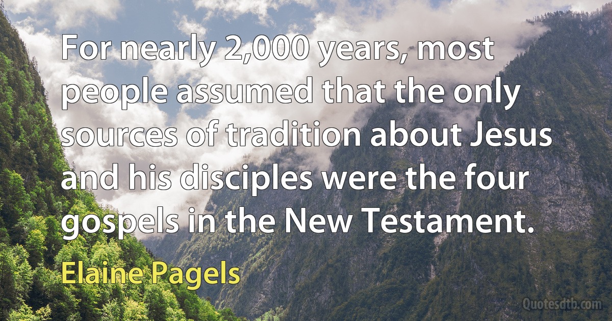 For nearly 2,000 years, most people assumed that the only sources of tradition about Jesus and his disciples were the four gospels in the New Testament. (Elaine Pagels)