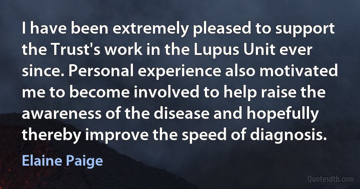 I have been extremely pleased to support the Trust's work in the Lupus Unit ever since. Personal experience also motivated me to become involved to help raise the awareness of the disease and hopefully thereby improve the speed of diagnosis. (Elaine Paige)