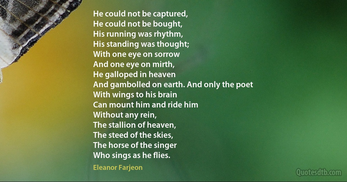 He could not be captured,
He could not be bought,
His running was rhythm,
His standing was thought;
With one eye on sorrow
And one eye on mirth,
He galloped in heaven
And gambolled on earth. And only the poet
With wings to his brain
Can mount him and ride him
Without any rein,
The stallion of heaven,
The steed of the skies,
The horse of the singer
Who sings as he flies. (Eleanor Farjeon)