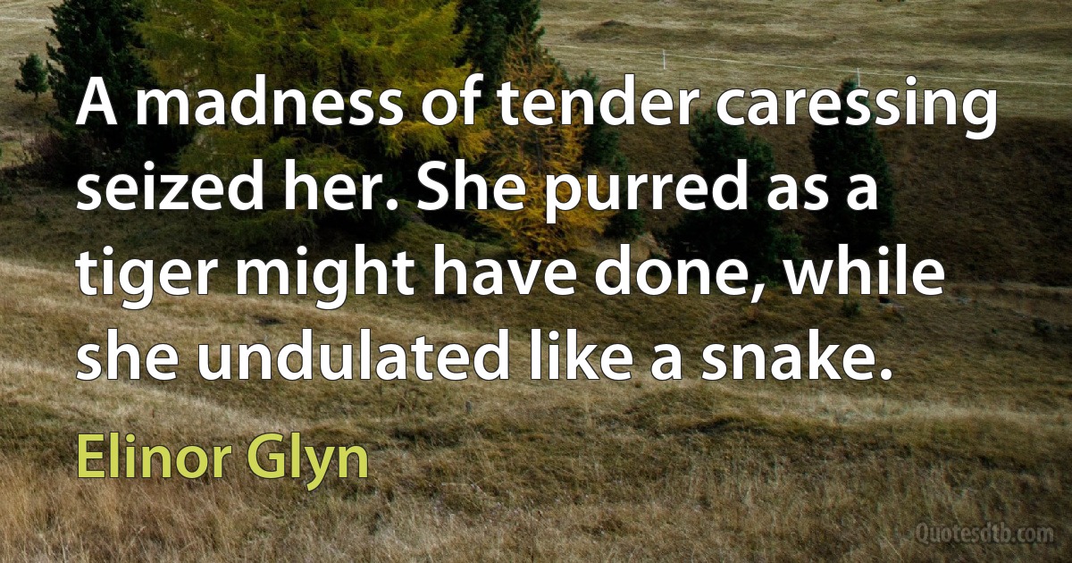 A madness of tender caressing seized her. She purred as a tiger might have done, while she undulated like a snake. (Elinor Glyn)