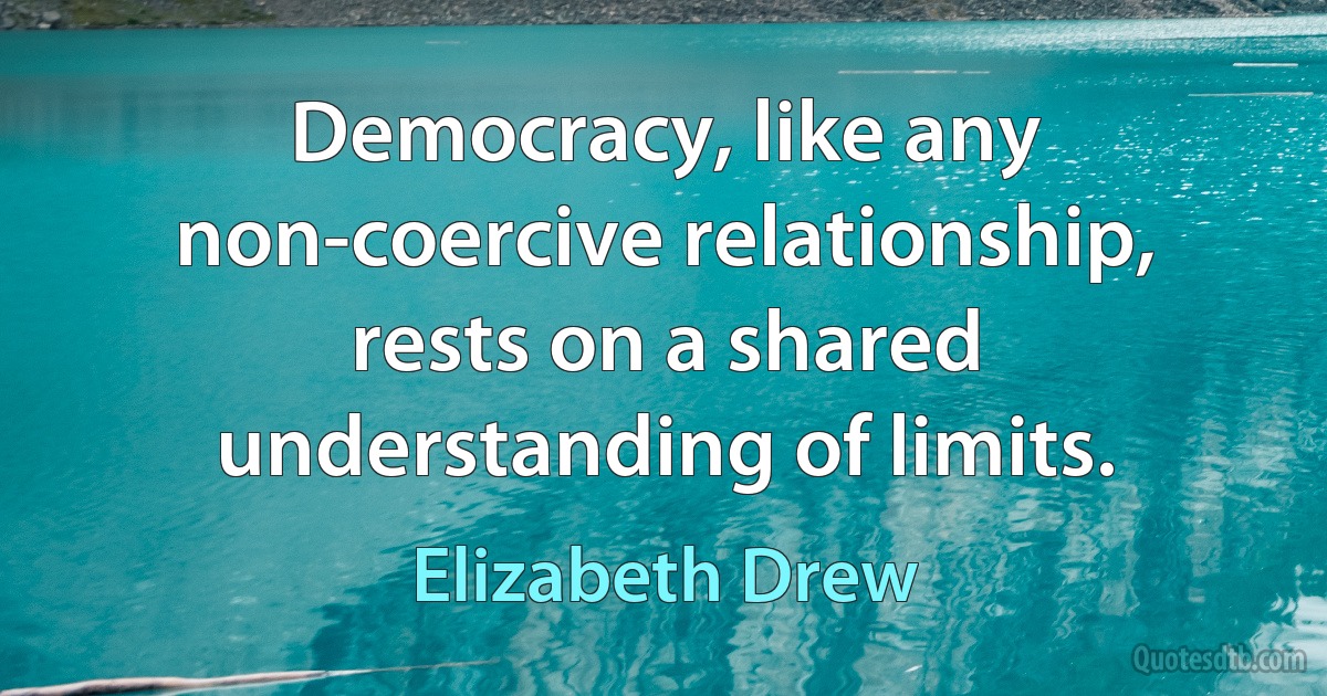 Democracy, like any non-coercive relationship, rests on a shared understanding of limits. (Elizabeth Drew)