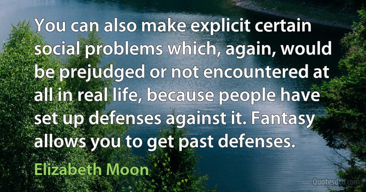 You can also make explicit certain social problems which, again, would be prejudged or not encountered at all in real life, because people have set up defenses against it. Fantasy allows you to get past defenses. (Elizabeth Moon)