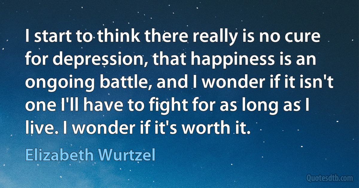 I start to think there really is no cure for depression, that happiness is an ongoing battle, and I wonder if it isn't one I'll have to fight for as long as I live. I wonder if it's worth it. (Elizabeth Wurtzel)