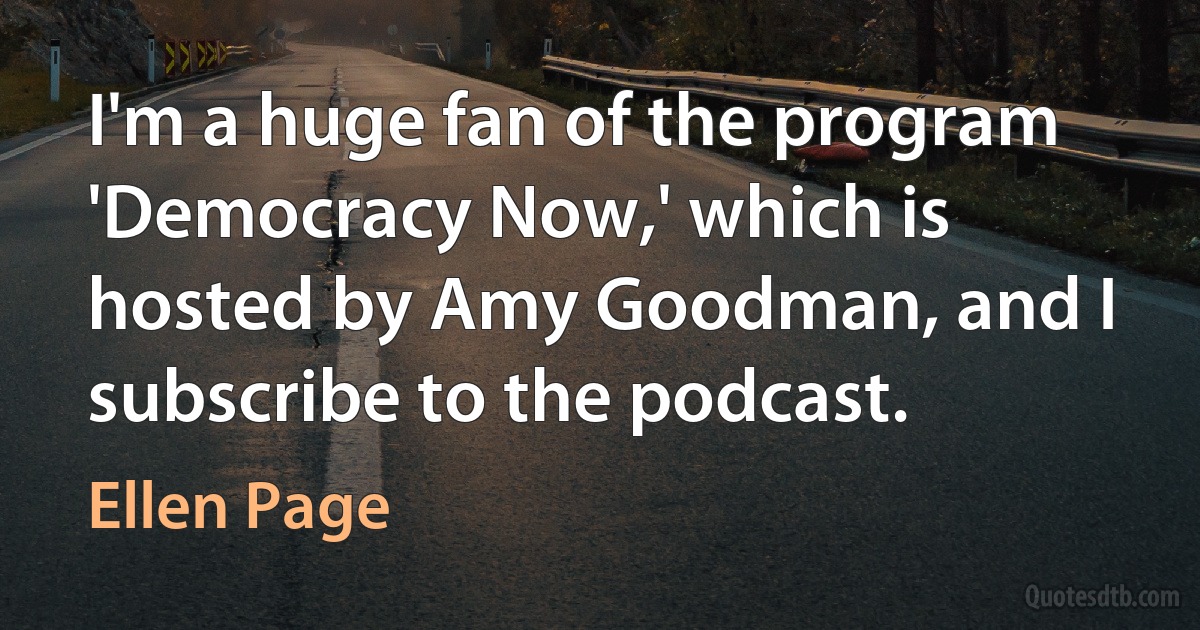 I'm a huge fan of the program 'Democracy Now,' which is hosted by Amy Goodman, and I subscribe to the podcast. (Ellen Page)