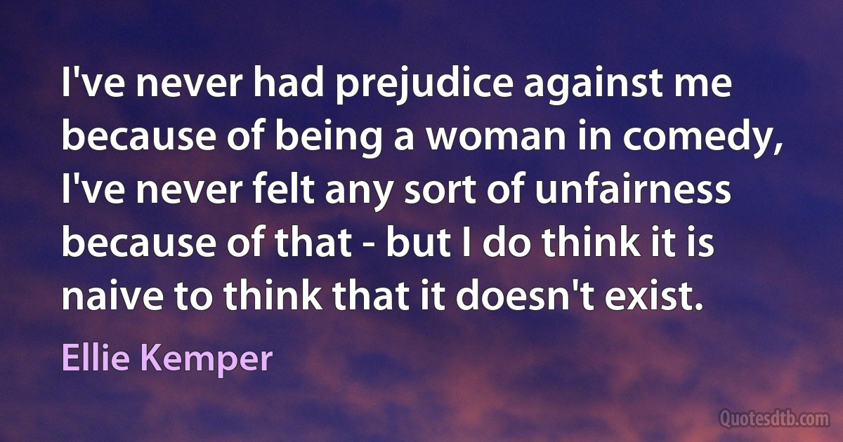 I've never had prejudice against me because of being a woman in comedy, I've never felt any sort of unfairness because of that - but I do think it is naive to think that it doesn't exist. (Ellie Kemper)