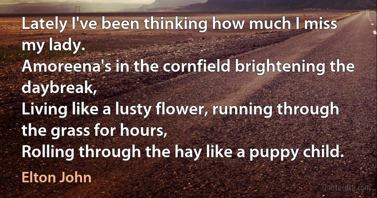 Lately I've been thinking how much I miss my lady.
Amoreena's in the cornfield brightening the daybreak,
Living like a lusty flower, running through the grass for hours,
Rolling through the hay like a puppy child. (Elton John)