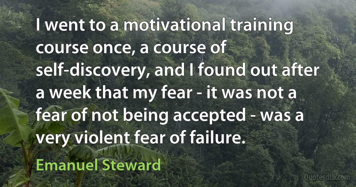 I went to a motivational training course once, a course of self-discovery, and I found out after a week that my fear - it was not a fear of not being accepted - was a very violent fear of failure. (Emanuel Steward)