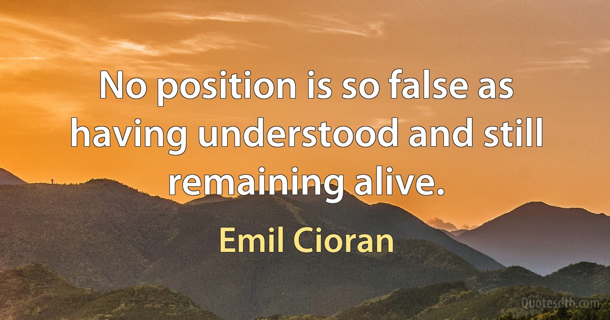 No position is so false as having understood and still remaining alive. (Emil Cioran)