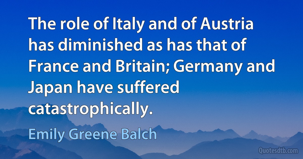 The role of Italy and of Austria has diminished as has that of France and Britain; Germany and Japan have suffered catastrophically. (Emily Greene Balch)