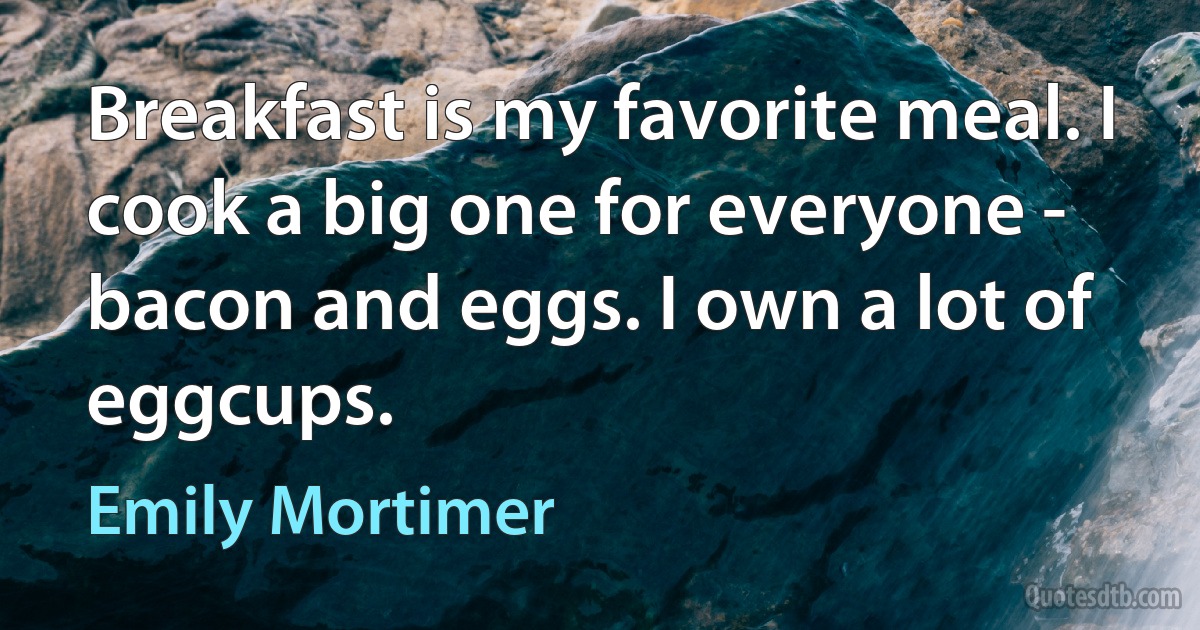 Breakfast is my favorite meal. I cook a big one for everyone - bacon and eggs. I own a lot of eggcups. (Emily Mortimer)