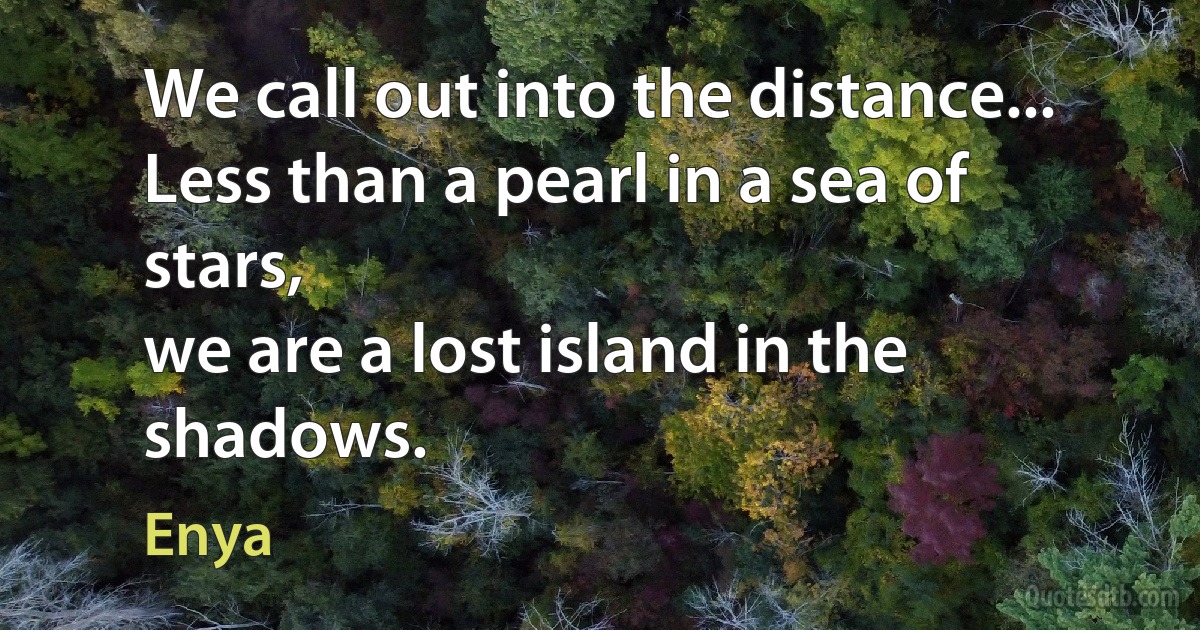 We call out into the distance...
Less than a pearl in a sea of stars,
we are a lost island in the shadows. (Enya)