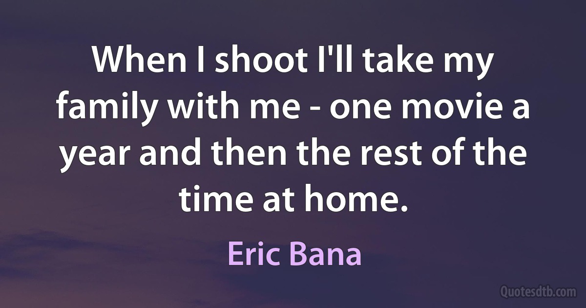 When I shoot I'll take my family with me - one movie a year and then the rest of the time at home. (Eric Bana)