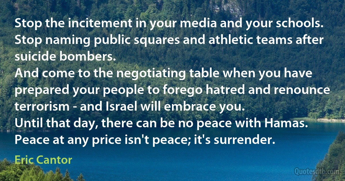 Stop the incitement in your media and your schools.
Stop naming public squares and athletic teams after suicide bombers.
And come to the negotiating table when you have prepared your people to forego hatred and renounce terrorism - and Israel will embrace you.
Until that day, there can be no peace with Hamas. Peace at any price isn't peace; it's surrender. (Eric Cantor)